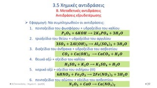 3.5 Χημικές αντιδράσεις
Β. Μεταθετικές αντιδράσεις
Αντιδράσεις εξουδετέρωσης
Θ.Ταντανάσης - Χημεία Α' - (ppt05)
➢ Εφαρμογή: Να συμπληρωθούν οι αντιδράσεις:
1. πεντοξείδιο του φωσφόρου + υδροξείδιο του καλίου
2. τριοξείδιο του θείου + υδροξείδιο του αργιλίου
3. διοξείδιο του άνθρακα + υδροξείδιο του ασβεστίου
4. θειικό οξύ + οξείδιο του καλίου
5. νιτρικό οξύ + οξείδιο του σιδήρου (III)
6. πεντοξείδιο του αζώτου + οξείδιο του ασβεστίου
39
𝑷𝟐𝑶𝟓 + 𝟔𝑲𝑶𝑯 ⟶ 𝟐𝑲𝟑𝑷𝑶𝟒 + 𝟑𝑯𝟐𝑶
𝟑𝑺𝑶𝟑 + 𝟐𝑨𝒍(𝑶𝑯)𝟑 ⟶ 𝑨𝒍𝟐 𝑺𝑶𝟒 𝟑 + 𝟑𝑯𝟐𝑶
𝑪𝑶𝟐 + 𝑪𝒂(𝑶𝑯)𝟐 ⟶ 𝑪𝒂𝑪𝑶𝟑 + 𝑯𝟐𝑶
𝑯𝟐𝑺𝑶𝟒 + 𝑲𝟐𝑶 ⟶ 𝑲𝟐𝑺𝑶𝟒 + 𝑯𝟐𝑶
𝟔𝑯𝑵𝑶𝟑 + 𝑭𝒆𝟐𝑶𝟑 ⟶ 𝟐𝑭𝒆 𝑵𝑶𝟑 𝟑 + 𝟑𝑯𝟐𝑶
𝑵𝟐𝑶𝟓 + 𝑪𝒂𝑶 ⟶ 𝑪𝒂(𝑵𝑶𝟑)𝟐
 