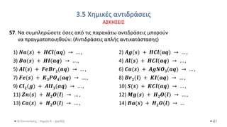 3.5 Χημικές αντιδράσεις
ΑΣΚΗΣΕΙΣ
Θ.Ταντανάσης - Χημεία Α' - (ppt05) 41
57. Να συμπληρώσετε όσες από τις παρακάτω αντιδράσεις μπορούν
να πραγματοποιηθούν: (Αντιδράσεις απλής αντικατάστασης)
1) 𝑵𝒂(𝒔) + 𝑯𝑪𝒍(𝒂𝒒) → … , 2) 𝑨𝒈(𝒔) + 𝑯𝑪𝒍(𝒂𝒒) → … ,
3) 𝑩𝒂(𝒔) + 𝑯𝑰(𝒂𝒒) → … , 4) 𝑨𝒍(𝒔) + 𝑯𝑪𝒍(𝒂𝒒) → … ,
5) 𝑨𝒍(𝒔) + 𝑭𝒆𝑩𝒓𝟐(𝒂𝒒) → … , 6) 𝑪𝒂(𝒔) + 𝑨𝒈𝑵𝑶𝟑(𝒂𝒒) → … ,
7) 𝑭𝒆(𝒔) + 𝑲𝟑𝑷𝑶𝟒(𝒂𝒒) → … , 8) 𝑩𝒓𝟐(𝒍) + 𝑲𝑰(𝒂𝒒) → … ,
9) 𝑪𝒍𝟐(𝒈) + 𝑨𝒍𝑰𝟑(𝒂𝒒) → … , 10) 𝑺(𝒔) + 𝑲𝑪𝒍(𝒂𝒒) → … ,
11) 𝒁𝒏(𝒔) + 𝑯𝟐𝑶(𝒍) → … , 12) 𝑴𝒈(𝒔) + 𝑯𝟐𝑶(𝒍) → … ,
13) 𝑪𝒂(𝒔) + 𝑯𝟐𝑶(𝒍) → … , 14) 𝑩𝒂(𝒔) + 𝑯𝟐𝑶(𝒍) → …
 