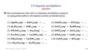 3.5 Χημικές αντιδράσεις
ΑΣΚΗΣΕΙΣ
Θ.Ταντανάσης - Χημεία Α' - (ppt05) 42
58. Να συμπληρώσετε όσες από τις παρακάτω αντιδράσεις μπορούν
να πραγματοποιηθούν: (Αντιδράσεις διπλής αντικατάστασης)
1 𝑨𝒈𝑵𝑶𝟑(𝒂𝒒) + 𝑩𝒂𝑪𝒍𝟐(𝒂𝒒) → … , 2 𝑵𝒂𝑵𝑶𝟑(𝒂𝒒) + 𝑲𝑪𝒍(𝒂𝒒) → … ,
3 𝑯𝟐𝑺𝑶𝟒(𝒂𝒒) + 𝑨𝒍𝑩𝒓𝟑(𝒂𝒒) → … , 4 𝒁𝒏𝑪𝒍𝟐(𝒂𝒒) + 𝑵𝒂𝑶𝑯(𝒂𝒒) → … ,
5 𝑷𝒃(𝑵𝑶𝟑)𝟐(𝒂𝒒) + 𝑵𝒂𝟐𝑺(𝒂𝒒) → … , 6 𝑯𝑵𝑶𝟑(𝒂𝒒) + 𝒁𝒏𝑪𝒍𝟐(𝒂𝒒) → … ,
7 𝑭𝒆(𝑵𝑶𝟑)𝟑(𝒂𝒒) + 𝑪𝒂(𝑶𝑯)𝟐(𝒂𝒒) → … , 8 𝑲𝑵𝑶𝟑(𝒂𝒒) + 𝑪𝒂𝑩𝒓𝟐(𝒂𝒒) → … ,
9 𝑵𝑯𝟒𝑪𝒍(𝒂𝒒) + 𝑪𝒂(𝑶𝑯)𝟐(𝒂𝒒) → … , 10 𝑪𝒂𝑺𝑶𝟑(𝒂𝒒) + 𝑯𝑪𝒍(𝒂𝒒) → … ,
11 𝑵𝒂𝟐𝑪𝑶𝟑(𝒂𝒒) + 𝑯𝟑𝑷𝑶𝟒(𝒂𝒒) → … .
 
