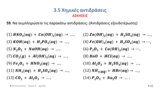 3.5 Χημικές αντιδράσεις
ΑΣΚΗΣΕΙΣ
Θ.Ταντανάσης - Χημεία Α' - (ppt05) 43
59. Να συμπληρώσετε τις παρακάτω αντιδράσεις: (Αντιδράσεις εξουδετέρωσης)
1 𝑯𝑵𝑶𝟑(𝒂𝒒) + 𝑪𝒂(𝑶𝑯)𝟐(𝒂𝒒) → … , 2 𝒁𝒏(𝑶𝑯)𝟐(𝒂𝒒) + 𝑯𝟐𝑺𝑶𝟒(𝒂𝒒) → … ,
3 𝑲𝑶𝑯(𝒂𝒒) + 𝑯𝟑𝑷𝑶𝟒(𝒂𝒒) → … , 4 𝑭𝒆(𝑶𝑯)𝟑(𝒂𝒒) + 𝑯𝟐𝑺𝑶𝟒(𝒂𝒒) → ⋯ ,
5 𝑵𝟐𝑶𝟓 + 𝑵𝒂𝑶𝑯(𝒂𝒒) → … , 6 𝑷𝟐𝑶𝟓 + 𝑪𝒂(𝑶𝑯)𝟐(𝒂𝒒) → ⋯ ,
7 𝑪𝑶𝟐(𝒈) + 𝑨𝒍(𝑶𝑯)𝟑(𝒂𝒒) → … , 8 𝑩𝒂𝑶 + 𝑯𝑪𝒍(𝒂𝒒) → … ,
9 𝑭𝒆𝟐𝑶𝟑 + 𝑯𝑵𝑶𝟑(𝒂𝒒) → … , 10 𝑨𝒍𝟐𝑶𝟑 + 𝑯𝟐𝑺𝑶𝟒(𝒂𝒒) → … ,
11 𝑵𝑯𝟑(𝒂𝒒) + 𝑯𝟐𝑺𝑶𝟒(𝒂𝒒) → … , 12 𝑵𝑯𝟑 𝒂𝒒 + 𝑯𝑩𝒓 𝒂𝒒 → … ,
13 𝑪𝑶𝟐 + 𝑨𝒍𝟐𝑶𝟑 → … , 14 𝑷𝟐𝑶𝟓 + 𝑵𝒂𝟐𝑶 → … .
 