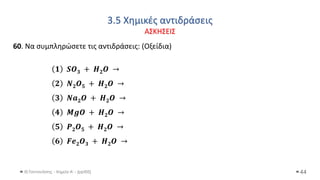 3.5 Χημικές αντιδράσεις
ΑΣΚΗΣΕΙΣ
Θ.Ταντανάσης - Χημεία Α' - (ppt05) 44
60. Να συμπληρώσετε τις αντιδράσεις: (Οξείδια)
𝟏 𝑺𝑶𝟑 + 𝑯𝟐𝑶 →
𝟐 𝑵𝟐𝑶𝟓 + 𝑯𝟐𝑶 →
𝟑 𝑵𝒂𝟐𝑶 + 𝑯𝟐𝑶 →
𝟒 𝑴𝒈𝑶 + 𝑯𝟐𝑶 →
𝟓 𝑷𝟐𝑶𝟓 + 𝑯𝟐𝑶 →
𝟔 𝑭𝒆𝟐𝑶𝟑 + 𝑯𝟐𝑶 →
 
