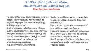3.6 Οξέα , βάσεις, οξείδια, άλατα,
εξουδετέρωση και...καθημερινή ζωή
Όξινη βροχή και περιβάλλον
Θ.Ταντανάσης - Χημεία Α' - (ppt05) 46
Τις τρεις τελευταίες δεκαετίες η οξύτητα της
βροχής και του χιονιού που πέφτουν σε
μεγάλες περιοχές των ΗΠΑ και Ευρώπης
αυξήθηκε σημαντικά.
Αυτό, προφανώς, οφείλεται στις ολοένα
αυξανόμενες ποσότητες αέριων ρυπαντών,
όπως του διοξειδίου του θείου (𝑺𝑶𝟐), και
των οξειδίων του αζώτου (𝑵𝑶𝑿), τα οποία
παράγονται από τις καύσεις των
απολιθωμένων καυσίμων
(π.χ. γαιάνθρακες, πετρέλαιο).
Το ελάχιστο pH που αναμένεται να έχει
το νερό σε ισορροπία με το 𝑪𝑶𝟐 είναι
περίπου 5,6.
Όμως, το pH της βροχής και του χιονιού
σε πολλές περιοχές της βόρειας
Ευρώπης και των ανατολικών ακτών των
ΗΠΑ, έπεσε γύρω στο 5 και σε κάποιες
περιπτώσεις ακόμα και στο 3.
Η αυξημένη αυτή οξύτητα οφείλεται στις
καταιονήσεις αυτές του θειικού και του
νιτρικού οξέος.
 