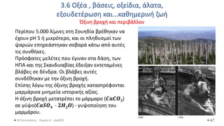3.6 Οξέα , βάσεις, οξείδια, άλατα,
εξουδετέρωση και...καθημερινή ζωή
Όξινη βροχή και περιβάλλον
Θ.Ταντανάσης - Χημεία Α' - (ppt05) 47
Περίπου 5.000 λίμνες στη Σουηδία βρέθηκαν να
έχουν pH 5 ή μικρότερο, και οι πληθυσμοί των
ψαριών επηρεάστηκαν σοβαρά κάτω από αυτές
τις συνθήκες.
Πρόσφατες μελέτες που έγιναν στα δάση, των
ΗΠΑ και της Σκανδιναβίας έδειξαν εκτεταμένες
βλάβες σε δένδρα. Οι βλάβες αυτές
συνδέθηκαν με την όξινη βροχή.
Επίσης λόγω της όξινης βροχής καταστρέφονται
μαρμάρινα μνημεία ιστορικής αξίας.
Η όξινη βροχή μετατρέπει το μάρμαρο (𝑪𝒂𝑪𝑶𝟑)
σε γύψο(𝑪𝒂𝑺𝑶𝟒 ∙ 𝟐𝑯𝟐𝑶) - γυψοποίηση του
μαρμάρου.
 