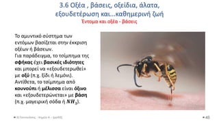 3.6 Οξέα , βάσεις, οξείδια, άλατα,
εξουδετέρωση και...καθημερινή ζωή
Έντομα και οξέα - βάσεις
Θ.Ταντανάσης - Χημεία Α' - (ppt05) 48
Το αμυντικό σύστημα των
εντόμων βασίζεται στην έκκριση
οξέων ή βάσεων.
Για παράδειγμα, το τσίμπημα της
σφήκας έχει βασικές ιδιότητες
και μπορεί να «εξουδετερωθεί»
με οξύ (π.χ. ξίδι ή λεμόνι).
Αντίθετα, το τσίμπημα από
κουνούπι ή μέλισσα είναι όξινο
και «εξουδετερώνεται» με βάση
(π.χ. μαγειρική σόδα ή 𝜨𝜢𝟑).
 