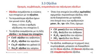 3.3 Οξείδια
Ορισμός, συμβολισμός, ονοματολογία και ταξινόμηση οξειδίων
Θ.Ταντανάσης - Χημεία Α' - (ppt05)
• Οξείδια ονομάζονται οι ενώσεις
των στοιχείων με το οξυγόνο.
• Τα περισσότερα οξείδια έχουν
τον γενικό τύπο: 𝜮𝟐𝜪𝑿
όπου, x είναι ο αριθμός
οξείδωσης του στοιχείου Σ.
• Τα οξείδια ονομάζονται με τη λέξη
οξείδιο + το όνομα του στοιχείου.
▪ 𝑪𝒂𝑶: οξείδιο του ασβεστίου
▪ 𝜜𝒍𝟐𝚶𝟑: οξείδιο του αργιλίου
▪ 𝑪𝒖𝟐𝑶: οξείδιο του χαλκού (I)
▪ 𝑵𝒂𝟐𝑶: οξείδιο του νατρίου
5
• Όταν ένα στοιχείο (συνήθως αμέταλλο)
σχηματίζει περισσότερα οξείδια, τότε
αυτά διακρίνονται με πρόταξη
στο όνομά τους των αριθμητικών
μονο-, δι-, τρι- κλπ. Έτσι, έχουμε:
▪ 𝑪𝑶: μονοξείδιο του άνθρακα
▪ 𝑪𝑶𝟐: διοξείδιο του άνθρακα
▪ 𝜨𝟐𝜪𝟑: τριοξείδιο του αζώτου
▪ 𝑺𝑶𝟑: τριοξείδιο του θείου
• Τα οξείδια, ανάλογα με τη χημική τους
συμπεριφορά, μπορούν να διακριθούν
σε (1) όξινα οξείδια, (2) βασικά οξείδια και
(3) επαμφοτερίζοντα οξείδια.
 