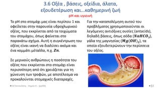 3.6 Οξέα , βάσεις, οξείδια, άλατα,
εξουδετέρωση και...καθημερινή ζωή
pH και υγιεινή
Θ.Ταντανάσης - Χημεία Α' - (ppt05) 51
To pH στο στομάχι μας είναι περίπου 1 και
οφείλεται στην παρουσία υδροχλωρικού
οξέος, που εκκρίνεται από τα τοιχώματα
του στομάχου, όπως φαίνεται στο
παρακάτω σχήμα. Αυτή η συγκέντρωση του
οξέος είναι ικανή να διαλύσει ακόμα και
ένα κομμάτι μέταλλο, π.χ. 𝒁𝒏.
Σε μερικούς ανθρώπους η ποσότητα του
οξέος που εκκρίνεται στο στομάχι είναι
περισσότερη από ότι χρειάζεται για τη
χώνευση των τροφών, με αποτέλεσμα να
προκαλούνται στομαχικές διαταραχές.
Για την καταπολέμηση αυτού του
προβλήματος χρησιμοποιούνται οι
λεγόμενες αντιόξινες ουσίες (antacids),
δηλαδή βάσεις, όπως σόδα (𝑵𝒂𝑯𝑪𝑶𝟑),
γάλα της μαγνησίας (𝑴𝒈(𝑶𝑯)𝟐), τα
οποία εξουδετερώνουν την περίσσεια
του οξέος.
 