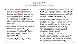 3.3 Οξείδια
(1) Όξινα οξείδια (ανυδρίτες οξέων)
Θ.Ταντανάσης - Χημεία Α' - (ppt05)
• Τα όξινα οξείδια είναι κατά το
πλείστον οξείδια αμετάλλων.
Προκύπτουν (θεωρητικά) απ’ τα
αντίστοιχα οξυγονούχα οξέα με
αφαίρεση, με τη μορφή νερού,
όλων των ατόμων υδρογόνου που
περιέχουν.
• Έτσι, για να βρούμε τον ανυδρίτη
του θειικού οξέος (𝑯𝟐𝑺𝑶𝟒)
αφαιρούμε ένα μόριο 𝜢𝟐𝜪 από
ένα μόριο 𝑯𝟐𝑺𝑶𝟒, οπότε,
προκύπτει 𝑺𝑶𝟑.
Δηλαδή, 𝑯𝟐𝑺𝑶𝟒 - 𝜢𝟐𝜪 → 𝑺𝑶𝟑
6
• Ένας άλλος τρόπος καθορισμού του
ανυδρίτη ενός οξέος είναι ο ακόλουθος:
Έστω για παράδειγμα ότι θέλουμε να
βρούμε τον ανυδρίτη του 𝜢𝟑𝜬𝜪𝟒.
Κατ’ αρχάς βρίσκουμε τον αριθμό
οξείδωσης του 𝜬 στο οξύ:
3(+1) + x +4(-2) = 0 ή x = +5.
Τον ίδιο αριθμό οξείδωσης θα έχει ο 𝜬
και στο οξείδιό του. Συνεπώς, το οξείδιο
θα έχει τον μοριακό τύπο: 𝜬𝟐𝑶𝟓.
• Ομοίως, για να βρούμε τον ανυδρίτη του
𝜢𝜨𝜪𝟑, αφαιρούμε από δύο μόρια 𝜢𝜨𝜪𝟑
ένα μόριο νερού, οπότε προκύπτει 𝜨𝟐𝑶𝟓.
Δηλαδή, 2𝜢𝜨𝜪𝟑 - 𝜢𝟐𝜪 → 𝜨𝟐𝑶𝟓
 