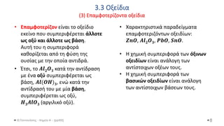 3.3 Οξείδια
(3) Επαμφοτερίζοντα οξείδια
Θ.Ταντανάσης - Χημεία Α' - (ppt05)
• Επαμφοτερίζον είναι το οξείδιο
εκείνο που συμπεριφέρεται άλλοτε
ως οξύ και άλλοτε ως βάση.
Αυτή του η συμπεριφορά
καθορίζεται από τη φύση της
ουσίας με την οποία αντιδρά.
• Έτσι, το 𝑨𝒍𝟐𝑶𝟑 κατά την αντίδραση
με ένα οξύ συμπεριφέρεται ως
βάση, 𝑨𝒍(𝑶𝑯)𝟑, ενώ κατά την
αντίδρασή του με μία βάση,
συμπεριφέρεται ως οξύ,
𝑯𝟑𝑨𝒍𝑶𝟑 (αργιλικό οξύ).
8
• Χαρακτηριστικά παραδείγματα
επαμφοτεριζόντων οξειδίων:
𝒁𝒏𝑶, 𝑨𝒍𝟐𝑶𝟑, 𝑷𝒃𝑶, 𝑺𝒏𝑶.
• Η χημική συμπεριφορά των όξινων
οξειδίων είναι ανάλογη των
αντίστοιχων οξέων τους.
• Η χημική συμπεριφορά των
βασικών οξειδίων είναι ανάλογη
των αντίστοιχων βάσεων τους.
 