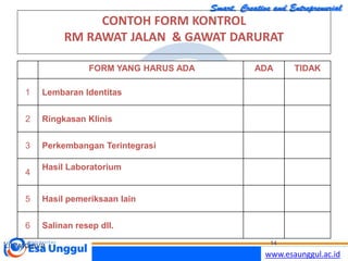 www.esaunggul.ac.id
CONTOH FORM KONTROL
RM RAWAT JALAN & GAWAT DARURAT
FORM YANG HARUS ADA ADA TIDAK
1 Lembaran Identitas
2 Ringkasan Klinis
3 Perkembangan Terintegrasi
4
Hasil Laboratorium
5 Hasil pemeriksaan lain
6 Salinan resep dll.
Lilywidjaya 14
 