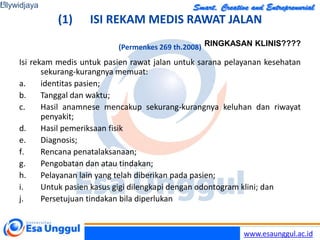 www.esaunggul.ac.id
(1) ISI REKAM MEDIS RAWAT JALAN
(Permenkes 269 th.2008)
Isi rekam medis untuk pasien rawat jalan untuk sarana pelayanan kesehatan
sekurang-kurangnya memuat:
a. identitas pasien;
b. Tanggal dan waktu;
c. Hasil anamnese mencakup sekurang-kurangnya keluhan dan riwayat
penyakit;
d. Hasil pemeriksaan fisik
e. Diagnosis;
f. Rencana penatalaksanaan;
g. Pengobatan dan atau tindakan;
h. Pelayanan lain yang telah diberikan pada pasien;
i. Untuk pasien kasus gigi dilengkapi dengan odontogram klini; dan
j. Persetujuan tindakan bila diperlukan
Lilywidjaya
16
RINGKASAN KLINIS????
 