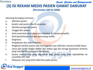 www.esaunggul.ac.id
(3) ISI REKAM MEDIS PASIEN GAWAT DARURAT
(Permenkes 269 th.2008)
sekurang-kurangnya memuat:
a. identitas pasien;
b. kondisi saat pasien tiba di saryankes
c. Identitas pengantar pasien
d. Tanggal dan waktu;
e. Hasil anamnese mencakup se<<<keluhan & riwayat penyakit;
f. Hasil pemeriksaan fisik dan penunjang medik;
g. Diagnosis;
h. Pengobatan dan atau tindakan;
i. Ringkasan kondisi pasien seb.meninggalkan yan UGD dan rencana tindak lanjut
j. nama dan tanda tangan dokter dan dokter gigi dan tenaga kesehatan tertentu
yang memberikan pelayanan kesehatan
k. Sarana tramsportasi yang digunakan bagi pasien yang akan dipindahkan ke
saryankes lain; dan
l. Pelayanan lain yang telah diberikan pada pasien;
Lilywidjaya
17
 