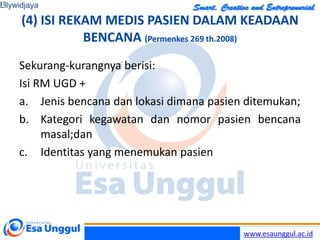 www.esaunggul.ac.id
(4) ISI REKAM MEDIS PASIEN DALAM KEADAAN
BENCANA (Permenkes 269 th.2008)
Sekurang-kurangnya berisi:
Isi RM UGD +
a. Jenis bencana dan lokasi dimana pasien ditemukan;
b. Kategori kegawatan dan nomor pasien bencana
masal;dan
c. Identitas yang menemukan pasien
Lilywidjaya
18
 