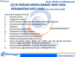 www.esaunggul.ac.id
(2) ISI REKAM MEDIS RAWAT INAP DAN
PERAWATAN SATU HARI (Permenkes 269 th.2008)
sekurang-kurangnya memuat:
a. identitas pasien;
b. Tanggal dan waktu;
c. Hasil anamnese mencakup se<< keluhan & riwayat penyakit;
d. Hasil pemeriksaan fisik dan penunjang medis;
e. Diagnosis;
f. Rencana penatalaksanaan;
g. Pengobatan dan atau tindakan;
h. Persetujuan tindakan bila diperlukan;
i. Catatan observasi klinis dan pengobatan;
j. Ringkasan pulang (discharge summary);
k. nama dan tanda tangan dokter dan dokter gigi dan tenaga kesehatan
tertentu yang memberikan pelayanan kesehatan;
l. Pelayanan lain yg.dilakukan o.tenaga kesehatan tertentu;
m. U.pasien kasus gigi dilengkapi dengan odontogram klinik.
Lilywidjaya
19
CATATAN PERAWAT??
 