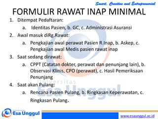 www.esaunggul.ac.id
FORMULIR RAWAT INAP MINIMAL
1. Ditempat Pedaftaran:
a. Identitas Pasien, b. GC, c. Administrasi Asuransi
2. Awal masuk diRg.Rawat:
a. Pengkajian awal perawat Pasien R.Inap, b. Askep, c.
Pengkajian awal Medis pasien rawat inap
3. Saat sedang dirawat:
a. CPPT (Catatan dokter, perawat dan penunjang lain), b.
Observasi Klinis, CPO (perawat), c. Hasil Pemeriksaan
Penunjang
4. Saat akan Pulang:
a. Rencana Pasien Pulang, b. Ringkasan Keperawatan, c.
Ringkasan Pulang.
 