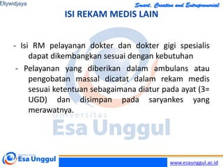 www.esaunggul.ac.id
ISI REKAM MEDIS LAIN
- Isi RM pelayanan dokter dan dokter gigi spesialis
dapat dikembangkan sesuai dengan kebutuhan
- Pelayanan yang diberikan dalam ambulans atau
pengobatan massal dicatat dalam rekam medis
sesuai ketentuan sebagaimana diatur pada ayat (3=
UGD) dan disimpan pada saryankes yang
merawatnya.
Lilywidjaya
21
 