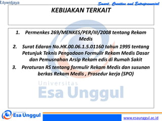 www.esaunggul.ac.id
KEBIJAKAN TERKAIT
1. Permenkes 269/MENKES/PER/III/2008 tentang Rekam
Medis
2. Surat Edaran No.HK.00.06.1.5.01160 tahun 1995 tentang
Petunjuk Teknis Pengadaan Formulir Rekam Medis Dasar
dan Pemusnahan Arsip Rekam edis di Rumah Sakit
3. Peraturan RS tentang formulir Rekam Medis dan susunan
berkas Rekam Medis , Prosedur kerja (SPO)
Lilywidjaya
3
 