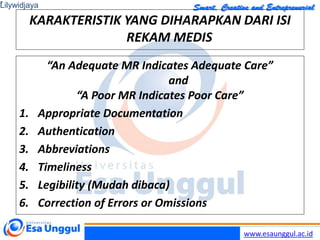 www.esaunggul.ac.id
KARAKTERISTIK YANG DIHARAPKAN DARI ISI
REKAM MEDIS
“An Adequate MR Indicates Adequate Care”
and
“A Poor MR Indicates Poor Care”
1. Appropriate Documentation
2. Authentication
3. Abbreviations
4. Timeliness
5. Legibility (Mudah dibaca)
6. Correction of Errors or Omissions
Lilywidjaya
7
 