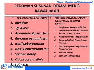 www.esaunggul.ac.id
PEDOMAN SUSUNAN REKAM MEDIS
RAWAT JALAN
1. SUSUNAN BERKAS R M PASIEN RAWAT JALAN & GAWAT DARURAT
1. Identitas
2. Tgl &wkt
3. Anamnesa &pem. fisik
4. Rencana penatalaksanaan
5. Hasil Laboratorium
6. Hasil Pemeriksaan lainnya
7. Salinan Resep
8. Odontogram klinis
9. Lain-lain
1. SUSUNAN BERKAS R M PASIEN
RAWAT JALAN & GAWAT
DARURAT
1. Ringkasan riwayat poliklinik
2. Lembaran Poliklinik/ Catatan
Pasien Gawat Darurat
3. Kalau ada Hasil Laboratorium
4. Kalau ada Hasil Pemeriksaan
lainnya
5. Lembaran pasien Gigi& Mulut
(odontogram )
6. Salinan Resep
7. Lain-lain (konsultasi,)
 