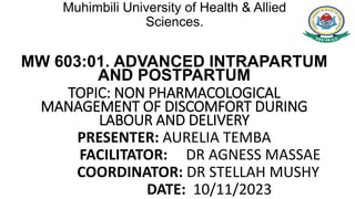 Muhimbili University of Health & Allied
Sciences.
MW 603:01. ADVANCED INTRAPARTUM
AND POSTPARTUM
TOPIC: NON PHARMACOLOGICAL
MANAGEMENT OF DISCOMFORT DURING
LABOUR AND DELIVERY
PRESENTER: AURELIA TEMBA
FACILITATOR: DR AGNESS MASSAE
COORDINATOR: DR STELLAH MUSHY
DATE: 10/11/2023
 