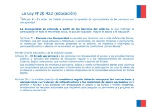 La Ley N°20.422 (educación)
    “Artículo 4°.- Es deber del Estado promover la    igualdad de oportunidades de las personas con
    discapacidad.”

    La Discapacidad se entiende a partir de las barreras del entorno, lo que restringe la
    participación en todo el entramado social, lo que por supuesto incluye el acceso a la educación:

    “Artículo 5°.- Persona con discapacidad es aquella que teniendo una o más deficiencias físicas,
    mentales, sea por causa psíquica o intelectual, o sensoriales, de carácter temporal o permanente,
    al interactuar con diversas barreras presentes en el entorno, ve impedida o restringida su
    participación plena y efectiva en la sociedad, en igualdad de condiciones con las demás.”

Párrafo 2°De la educación y de la inclusión escolar
Artículo 34.- El Estado garantizará a las personas con discapacidad el acceso a los establecimientos
     públicos y privados del sistema de educación regular o a los establecimientos de educación
     especial, según corresponda, que reciban subvenciones o aportes del Estado.
     Los establecimientos de enseñanza parvularia, básica y media contemplarán planes para alumnos
     con necesidades educativas especiales y fomentarán en ellos la participación de todo el plantel de
     profesores y asistentes de educación y demás integrantes de la comunidad educacional en dichos
     planes

Artículo 36.- Los establecimientos de enseñanza regular deberán incorporar las innovaciones y
     adecuaciones curriculares, de infraestructura y los materiales de apoyo necesarios para
     permitir y facilitar a las personas con discapacidad el acceso a los cursos o niveles existentes,
     brindándoles los recursos adicionales que requieren para asegurar su permanencia y progreso en
     el sistema educacional.
 