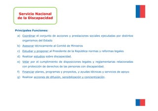 Servicio Nacional
 de la Discapacidad


Principales Funciones:

 a) Coordinar el conjunto de acciones y prestaciones sociales ejecutadas por distintos
      organismos del Estado

 b) Asesorar técnicamente al Comité de Ministros

 c) Estudiar y proponer al Presidente de la República normas y reformas legales

 d) Realizar estudios sobre discapacidad.

 e) Velar por el cumplimiento de disposiciones legales y reglamentarias relacionadas
      con protección de derechos de las personas con discapacidad.

 f)   Financiar planes, programas y proyectos, y ayudas técnicas y servicios de apoyo

 g) Realizar acciones de difusión, sensibilización y concientización.
 