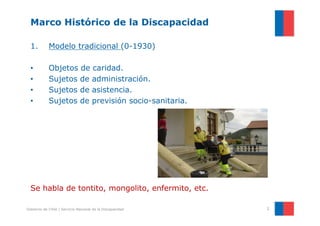 Marco Histórico de la Discapacidad

  1.        Modelo tradicional (0-1930)

  •         Objetos de caridad.
  •         Sujetos de administración.
  •         Sujetos de asistencia.
  •         Sujetos de previsión socio-sanitaria.




  Se habla de tontito, mongolito, enfermito, etc.

Gobierno de Chile | Servicio Nacional de la Discapacidad   2
 