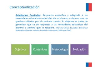 Conceptualización

   Adaptación Curricular: Respuesta específica y adaptada a las
   necesidades educativas especiales de un alumno o alumna que no
   quedan cubiertas por el currículo común. Su objetivo es tratar de
   garantizar que se de respuesta a las necesidades educativas del
   alumno o alumna que lo requiera. (Marcela Salinas, Educadora Diferencial
   Diplomado educación Inclusiva, Pontificia Universidad Católica de Chile)
 