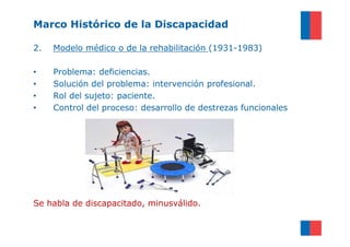 Marco Histórico de la Discapacidad

2.   Modelo médico o de la rehabilitación (1931-1983)

•    Problema: deficiencias.
•    Solución del problema: intervención profesional.
•    Rol del sujeto: paciente.
•    Control del proceso: desarrollo de destrezas funcionales




Se habla de discapacitado, minusválido.
 
