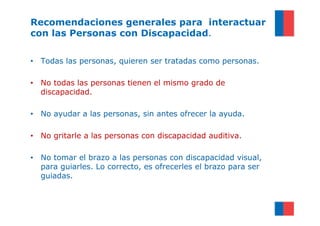 Recomendaciones generales para interactuar
con las Personas con Discapacidad.

• Todas las personas, quieren ser tratadas como personas.

• No todas las personas tienen el mismo grado de
  discapacidad.

• No ayudar a las personas, sin antes ofrecer la ayuda.

• No gritarle a las personas con discapacidad auditiva.

• No tomar el brazo a las personas con discapacidad visual,
  para guiarles. Lo correcto, es ofrecerles el brazo para ser
  guiadas.
 