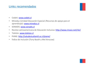 Links recomendados



• Cedeti: www.cedeti.cl
• Mineduc (Unidad Educación Especial /Recursos de apoyo para el
  aprendizaje): www.mineduc.cl
• SENADIS: www.senadis.cl
• Revista Latinoamericana de Educación Inclusiva: http://www.rinace.net/rlei/
• Teletón: www.teleton.cl
• PIANE: http://saludestudiantil.uc.cl/piane/
• Índice de Inclusión (Tony Booth y Mel Ainscow)
 
