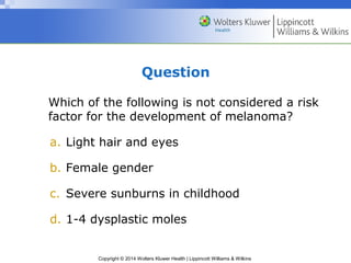 Question 
Which of the following is not considered a risk 
factor for the development of melanoma? 
a. Light hair and eyes 
b. Female gender 
c. Severe sunburns in childhood 
d. 1-4 dysplastic moles 
Copyright © 2014 Wolters Kluwer Health | Lippincott Williams & Wilkins 
 