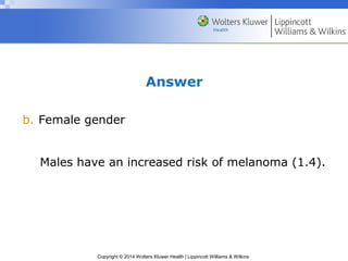 Answer 
b. Female gender 
Males have an increased risk of melanoma (1.4). 
Copyright © 2014 Wolters Kluwer Health | Lippincott Williams & Wilkins 
 