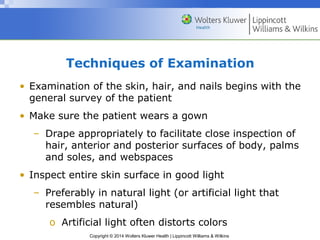 Techniques of Examination 
• Examination of the skin, hair, and nails begins with the 
general survey of the patient 
• Make sure the patient wears a gown 
– Drape appropriately to facilitate close inspection of 
hair, anterior and posterior surfaces of body, palms 
and soles, and webspaces 
• Inspect entire skin surface in good light 
– Preferably in natural light (or artificial light that 
resembles natural) 
o Artificial light often distorts colors 
Copyright © 2014 Wolters Kluwer Health | Lippincott Williams & Wilkins 
 