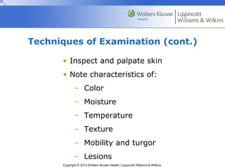 Techniques of Examination (cont.) 
• Inspect and palpate skin 
• Note characteristics of: 
– Color 
– Moisture 
– Temperature 
– Texture 
– Mobility and turgor 
– Lesions 
Copyright © 2014 Wolters Kluwer Health | Lippincott Williams & Wilkins 
 