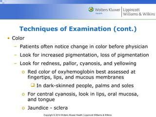 Techniques of Examination (cont.) 
Copyright © 2014 Wolters Kluwer Health | Lippincott Williams & Wilkins 
• Color 
– Patients often notice change in color before physician 
– Look for increased pigmentation, loss of pigmentation 
– Look for redness, pallor, cyanosis, and yellowing 
o Red color of oxyhemoglobin best assessed at 
fingertips, lips, and mucous membranes 
 In dark-skinned people, palms and soles 
o For central cyanosis, look in lips, oral mucosa, 
and tongue 
o Jaundice - sclera 
 