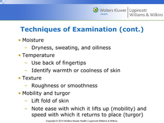 Techniques of Examination (cont.) 
• Moisture 
– Dryness, sweating, and oiliness 
• Temperature 
– Use back of fingertips 
– Identify warmth or coolness of skin 
Copyright © 2014 Wolters Kluwer Health | Lippincott Williams & Wilkins 
• Texture 
– Roughness or smoothness 
• Mobility and turgor 
– Lift fold of skin 
– Note ease with which it lifts up (mobility) and 
speed with which it returns to place (turgor) 
 