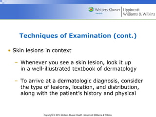 Techniques of Examination (cont.) 
• Skin lesions in context 
– Whenever you see a skin lesion, look it up 
in a well-illustrated textbook of dermatology 
– To arrive at a dermatologic diagnosis, consider 
the type of lesions, location, and distribution, 
along with the patient’s history and physical 
Copyright © 2014 Wolters Kluwer Health | Lippincott Williams & Wilkins 
 