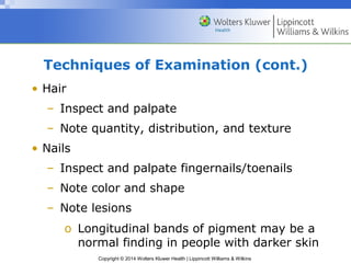 Techniques of Examination (cont.) 
• Hair 
– Inspect and palpate 
– Note quantity, distribution, and texture 
Copyright © 2014 Wolters Kluwer Health | Lippincott Williams & Wilkins 
• Nails 
– Inspect and palpate fingernails/toenails 
– Note color and shape 
– Note lesions 
o Longitudinal bands of pigment may be a 
normal finding in people with darker skin 
 
