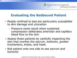 Evaluating the Bedbound Patient 
• People confined to bed are particularly susceptible 
to skin damage and ulceration 
– Pressure sores result when sustained 
compression obliterates arteriolar and capillary 
blood flow to the skin 
• Assess these patients by carefully inspecting the 
skin that overlies the sacrum, buttocks, greater 
trochanters, knees, and heels 
• Roll patient onto one side to see sacrum and 
buttocks 
Copyright © 2014 Wolters Kluwer Health | Lippincott Williams & Wilkins 
 