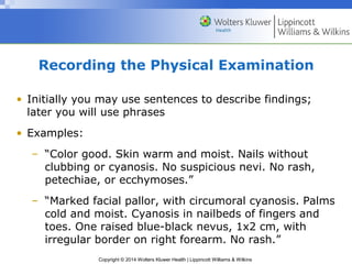 Recording the Physical Examination 
• Initially you may use sentences to describe findings; 
later you will use phrases 
• Examples: 
– “Color good. Skin warm and moist. Nails without 
clubbing or cyanosis. No suspicious nevi. No rash, 
petechiae, or ecchymoses.” 
– “Marked facial pallor, with circumoral cyanosis. Palms 
cold and moist. Cyanosis in nailbeds of fingers and 
toes. One raised blue-black nevus, 1x2 cm, with 
irregular border on right forearm. No rash.” 
Copyright © 2014 Wolters Kluwer Health | Lippincott Williams & Wilkins 
