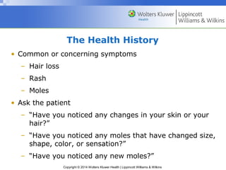 The Health History 
• Common or concerning symptoms 
Copyright © 2014 Wolters Kluwer Health | Lippincott Williams & Wilkins 
– Hair loss 
– Rash 
– Moles 
• Ask the patient 
– “Have you noticed any changes in your skin or your 
hair?” 
– “Have you noticed any moles that have changed size, 
shape, color, or sensation?” 
– “Have you noticed any new moles?” 
 