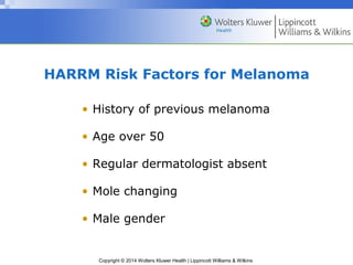 HARRM Risk Factors for Melanoma 
• History of previous melanoma 
• Age over 50 
• Regular dermatologist absent 
• Mole changing 
• Male gender 
Copyright © 2014 Wolters Kluwer Health | Lippincott Williams & Wilkins 
 