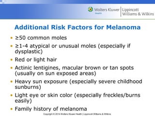 Additional Risk Factors for Melanoma 
• ≥50 common moles 
• ≥1-4 atypical or unusual moles (especially if 
dysplastic) 
• Red or light hair 
• Actinic lentigines, macular brown or tan spots 
(usually on sun exposed areas) 
• Heavy sun exposure (especially severe childhood 
sunburns) 
• Light eye or skin color (especially freckles/burns 
easily) 
• Family history of melanoma 
Copyright © 2014 Wolters Kluwer Health | Lippincott Williams & Wilkins 
 