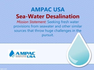 AMPAC USA
Sea-Water Desalination
Mission Statement: Seeking fresh water
provisions from seawater and other similar
sources that throw huge challenges in the
pursuit.
 