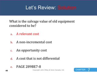 CHAPTER 7
Let’s Review: Solution
 What is the salvage value of old equipment
considered to be?
a. A relevant cost
b. A no...