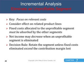CHAPTER 7
Incremental Analysis
Eliminate an Unprofitable Segment
 Key: Focus on relevant costs
 Consider effect on relat...