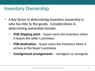 Copyright ©2022 John Wiley & Sons, Canada, Ltd. 10
Inventory Ownership
• A key factor in determining inventory ownership is
who has title to the goods. Considerations in
determining ownership include:
o FOB shipping point – buyer owns the inventory when
it leaves the seller’s premises
o FOB destination – buyer owns the inventory when it
arrives at the buyer’s premises
o Consignment arrangements - consignor vs consignee
 