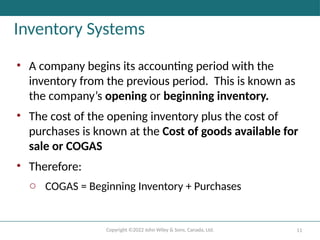 Copyright ©2022 John Wiley & Sons, Canada, Ltd. 11
Inventory Systems
• A company begins its accounting period with the
inventory from the previous period. This is known as
the company’s opening or beginning inventory.
• The cost of the opening inventory plus the cost of
purchases is known at the Cost of goods available for
sale or COGAS
• Therefore:
o COGAS = Beginning Inventory + Purchases
 