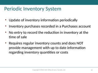 Copyright ©2022 John Wiley & Sons, Canada, Ltd. 12
Periodic Inventory System
• Update of inventory information periodically
• Inventory purchases recorded in a Purchases account
• No entry to record the reduction in inventory at the
time of sale
• Requires regular inventory counts and does NOT
provide management with up to date information
regarding inventory quantities or costs
 