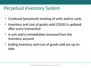 Copyright ©2022 John Wiley & Sons, Canada, Ltd. 15
Perpetual Inventory System
• Continual (perpetual) tracking of units and/or costs
• Inventory and cost of goods sold (COGS) is updated
after every transaction
• A unit sold is immediately removed from the
inventory account
• Ending inventory and cost of goods sold are up-to-
date
 